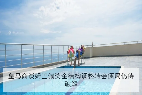 皇马商谈姆巴佩奖金结构调整转会僵局仍待破解