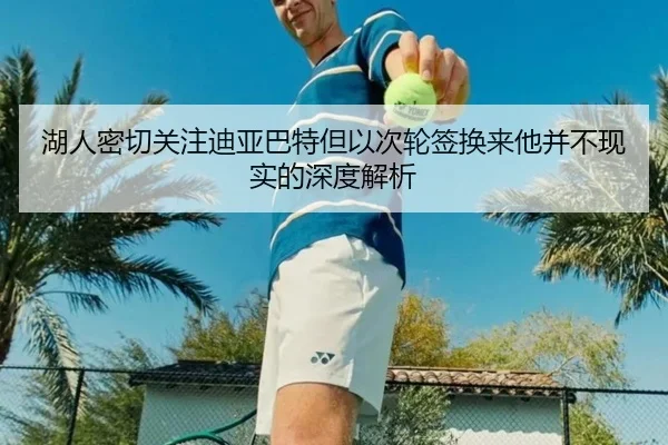 湖人密切关注迪亚巴特但以次轮签换来他并不现实的深度解析