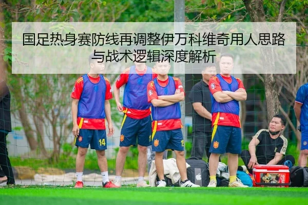 国足热身赛防线再调整伊万科维奇用人思路与战术逻辑深度解析